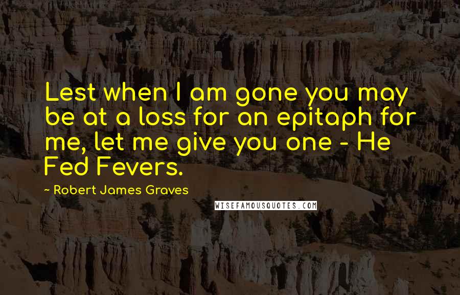 Robert James Graves Quotes: Lest when I am gone you may be at a loss for an epitaph for me, let me give you one - He Fed Fevers.