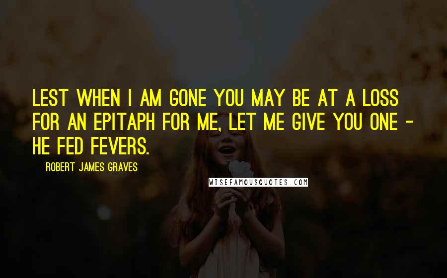 Robert James Graves Quotes: Lest when I am gone you may be at a loss for an epitaph for me, let me give you one - He Fed Fevers.