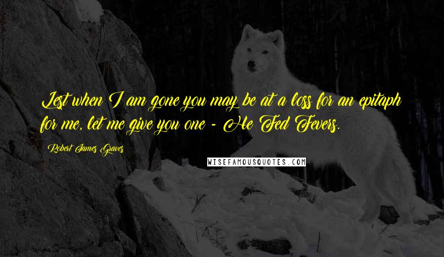 Robert James Graves Quotes: Lest when I am gone you may be at a loss for an epitaph for me, let me give you one - He Fed Fevers.