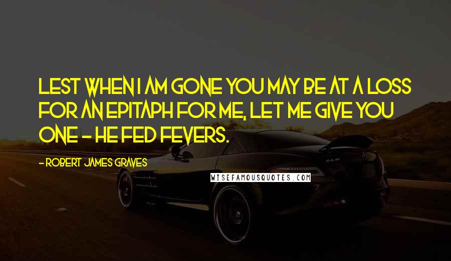 Robert James Graves Quotes: Lest when I am gone you may be at a loss for an epitaph for me, let me give you one - He Fed Fevers.