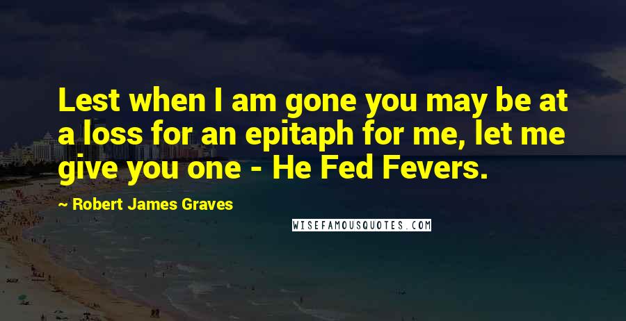 Robert James Graves Quotes: Lest when I am gone you may be at a loss for an epitaph for me, let me give you one - He Fed Fevers.