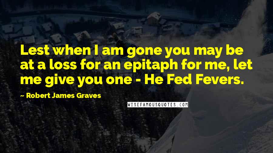 Robert James Graves Quotes: Lest when I am gone you may be at a loss for an epitaph for me, let me give you one - He Fed Fevers.