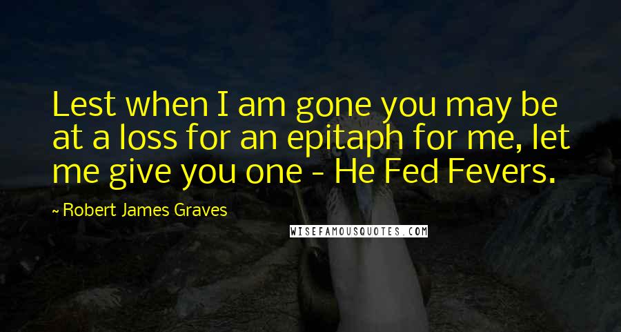 Robert James Graves Quotes: Lest when I am gone you may be at a loss for an epitaph for me, let me give you one - He Fed Fevers.