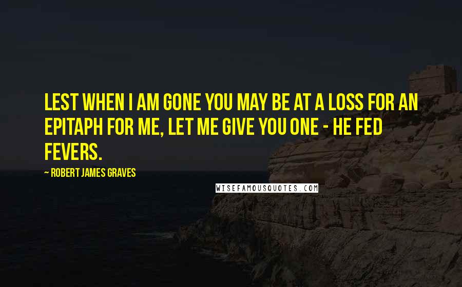 Robert James Graves Quotes: Lest when I am gone you may be at a loss for an epitaph for me, let me give you one - He Fed Fevers.