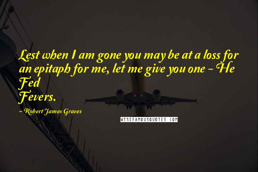 Robert James Graves Quotes: Lest when I am gone you may be at a loss for an epitaph for me, let me give you one - He Fed Fevers.