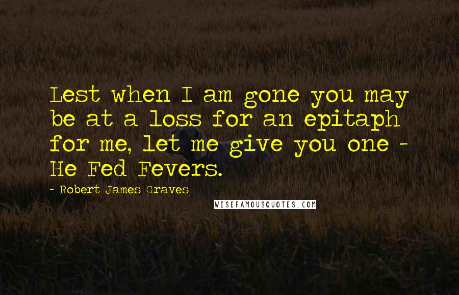 Robert James Graves Quotes: Lest when I am gone you may be at a loss for an epitaph for me, let me give you one - He Fed Fevers.