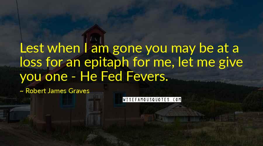 Robert James Graves Quotes: Lest when I am gone you may be at a loss for an epitaph for me, let me give you one - He Fed Fevers.