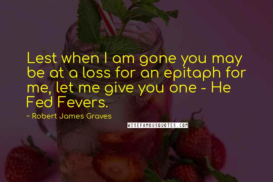 Robert James Graves Quotes: Lest when I am gone you may be at a loss for an epitaph for me, let me give you one - He Fed Fevers.
