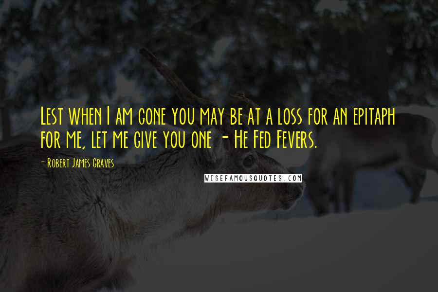 Robert James Graves Quotes: Lest when I am gone you may be at a loss for an epitaph for me, let me give you one - He Fed Fevers.