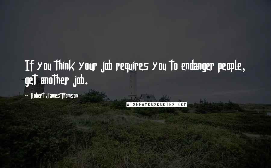 Robert James Thomson Quotes: If you think your job requires you to endanger people, get another job.