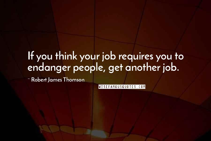 Robert James Thomson Quotes: If you think your job requires you to endanger people, get another job.