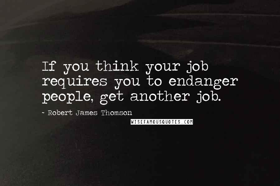 Robert James Thomson Quotes: If you think your job requires you to endanger people, get another job.