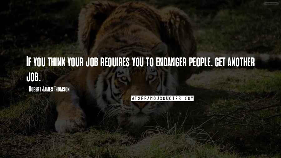 Robert James Thomson Quotes: If you think your job requires you to endanger people, get another job.