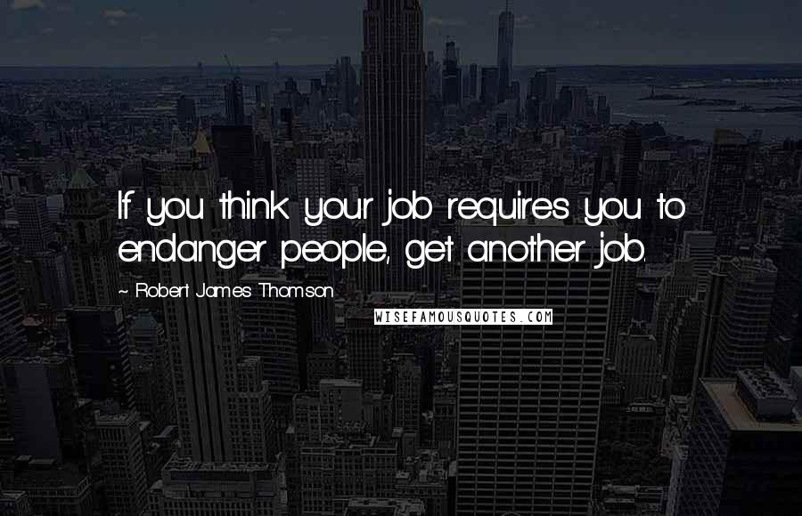 Robert James Thomson Quotes: If you think your job requires you to endanger people, get another job.