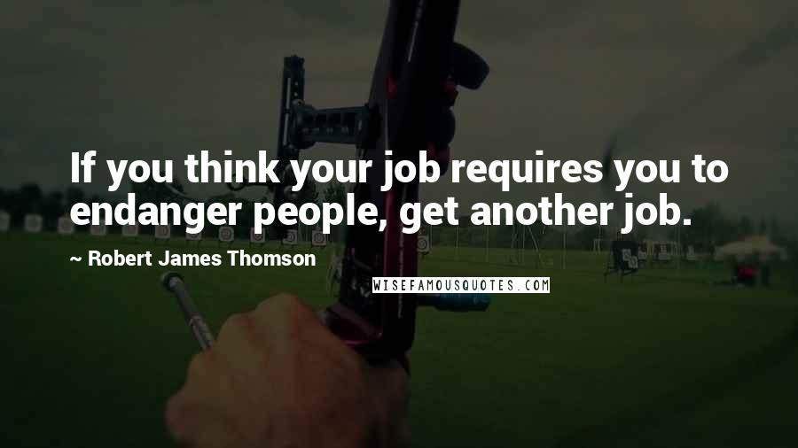 Robert James Thomson Quotes: If you think your job requires you to endanger people, get another job.