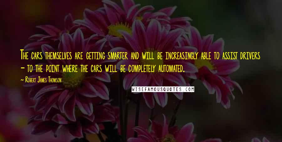 Robert James Thomson Quotes: The cars themselves are getting smarter and will be increasingly able to assist drivers - to the point where the cars will be completely automated.