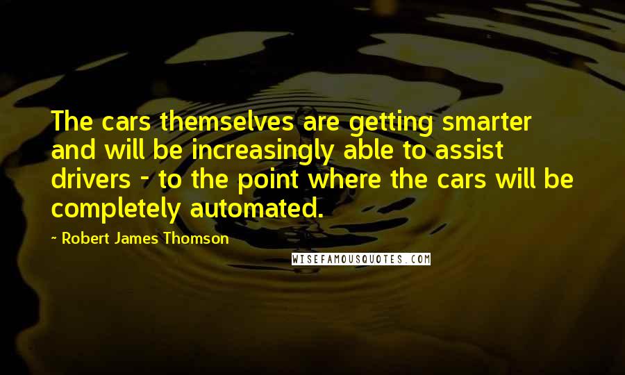 Robert James Thomson Quotes: The cars themselves are getting smarter and will be increasingly able to assist drivers - to the point where the cars will be completely automated.
