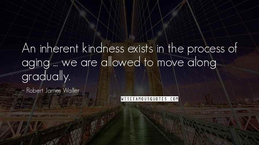 Robert James Waller Quotes: An inherent kindness exists in the process of aging ... we are allowed to move along gradually.