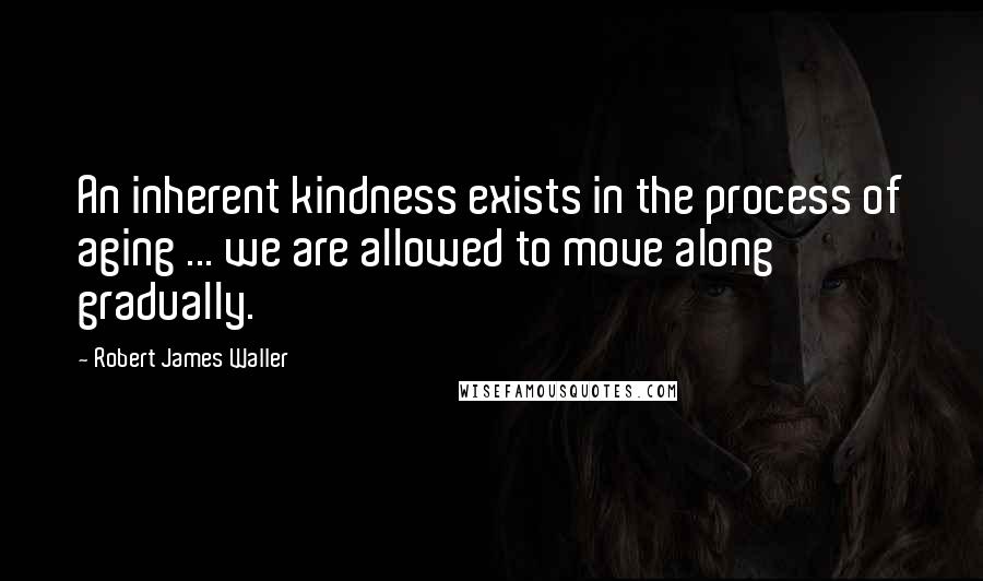 Robert James Waller Quotes: An inherent kindness exists in the process of aging ... we are allowed to move along gradually.