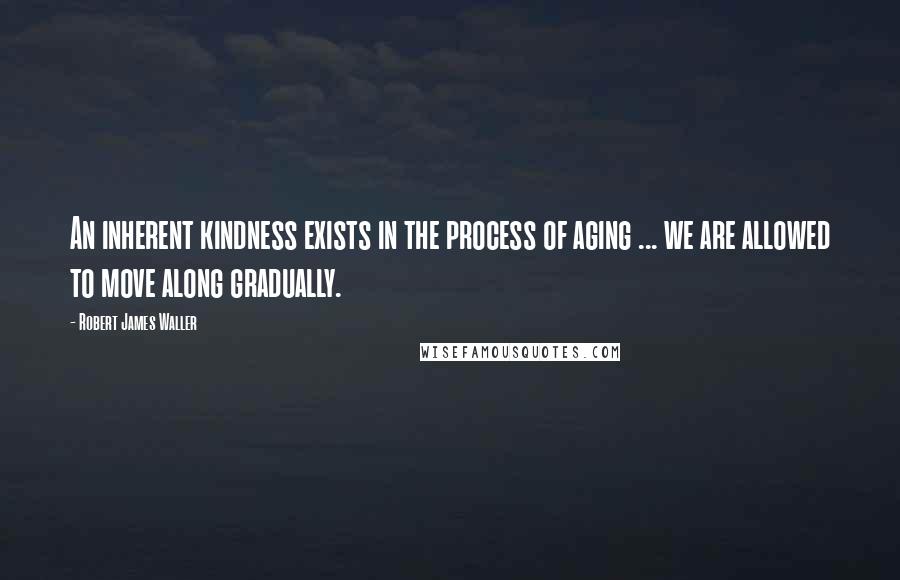 Robert James Waller Quotes: An inherent kindness exists in the process of aging ... we are allowed to move along gradually.