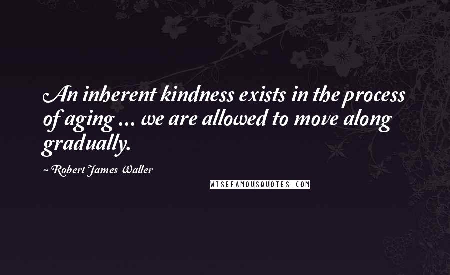 Robert James Waller Quotes: An inherent kindness exists in the process of aging ... we are allowed to move along gradually.