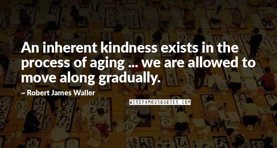 Robert James Waller Quotes: An inherent kindness exists in the process of aging ... we are allowed to move along gradually.