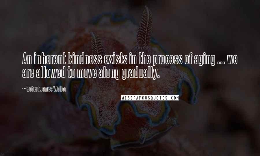 Robert James Waller Quotes: An inherent kindness exists in the process of aging ... we are allowed to move along gradually.
