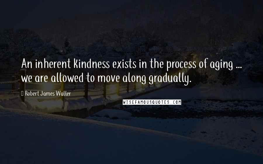 Robert James Waller Quotes: An inherent kindness exists in the process of aging ... we are allowed to move along gradually.
