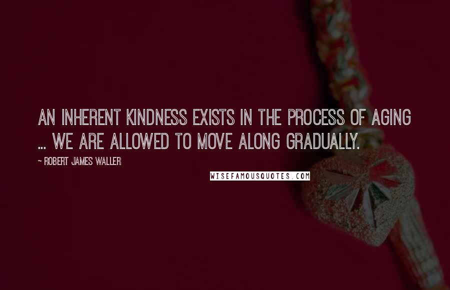 Robert James Waller Quotes: An inherent kindness exists in the process of aging ... we are allowed to move along gradually.