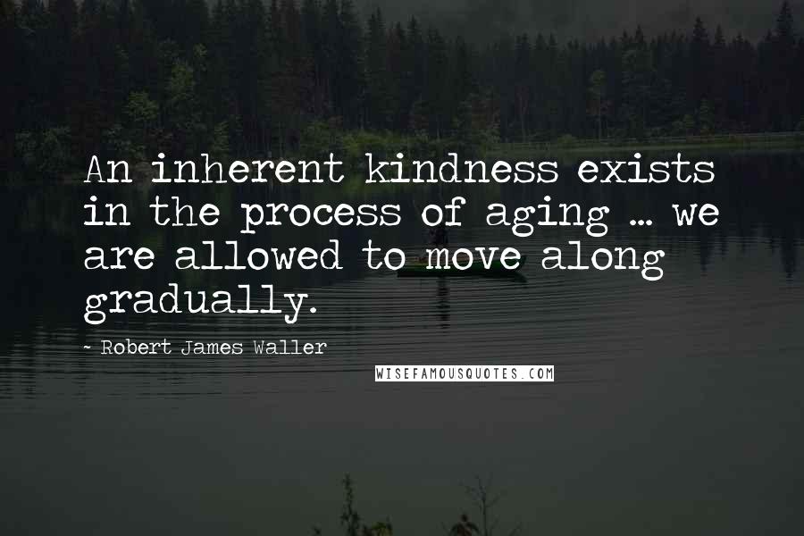 Robert James Waller Quotes: An inherent kindness exists in the process of aging ... we are allowed to move along gradually.