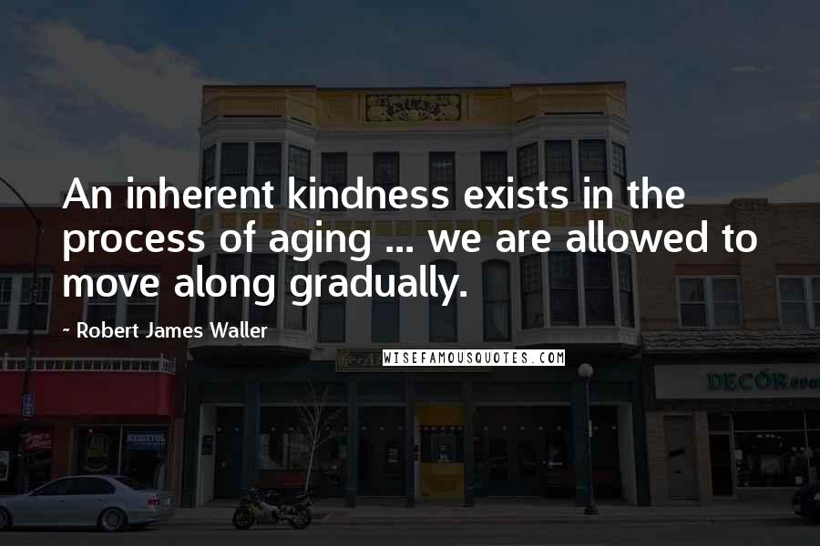 Robert James Waller Quotes: An inherent kindness exists in the process of aging ... we are allowed to move along gradually.