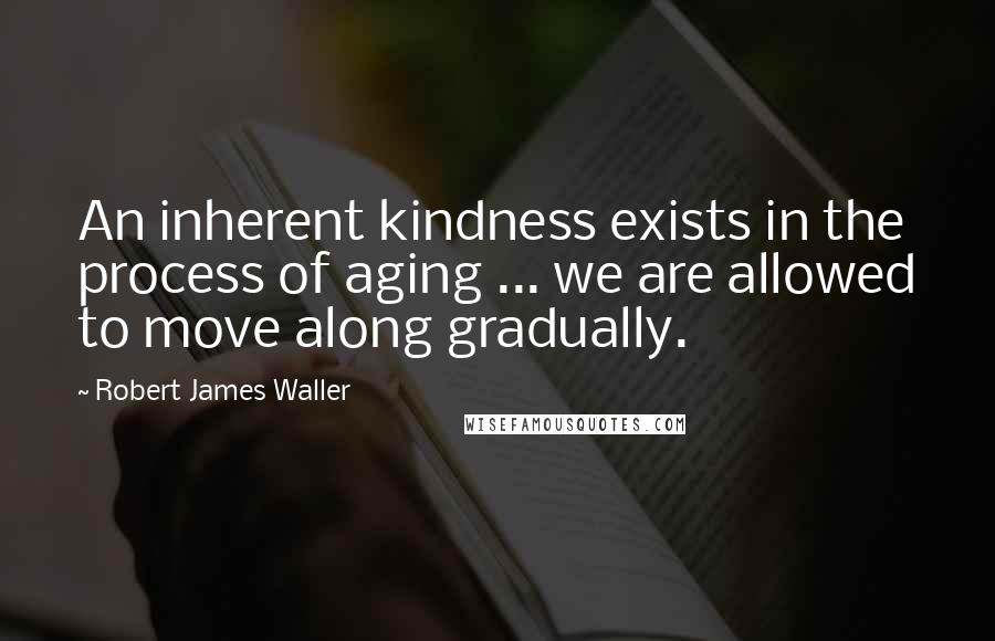 Robert James Waller Quotes: An inherent kindness exists in the process of aging ... we are allowed to move along gradually.
