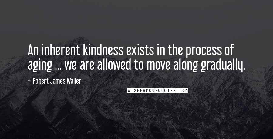 Robert James Waller Quotes: An inherent kindness exists in the process of aging ... we are allowed to move along gradually.