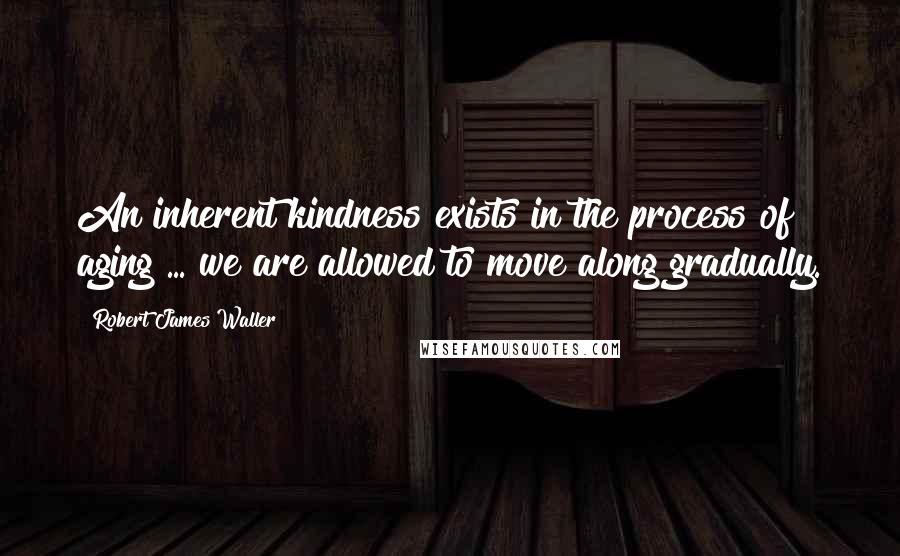 Robert James Waller Quotes: An inherent kindness exists in the process of aging ... we are allowed to move along gradually.