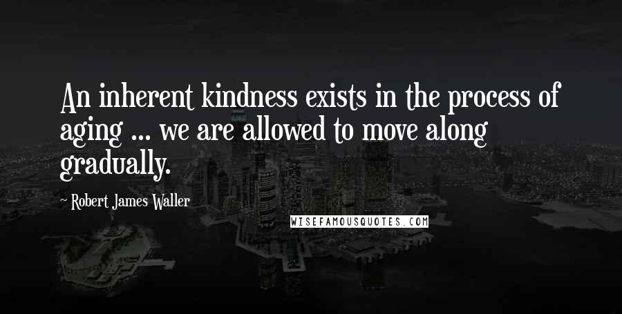 Robert James Waller Quotes: An inherent kindness exists in the process of aging ... we are allowed to move along gradually.