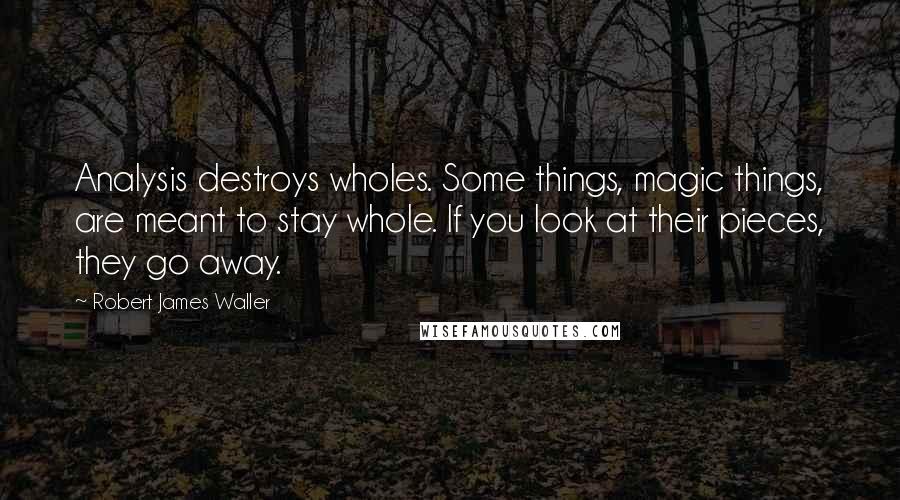 Robert James Waller Quotes: Analysis destroys wholes. Some things, magic things, are meant to stay whole. If you look at their pieces, they go away.