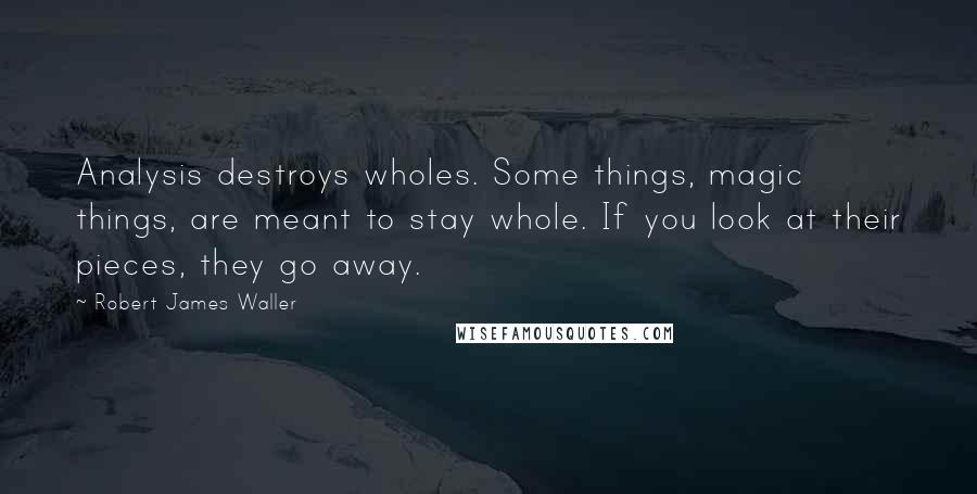 Robert James Waller Quotes: Analysis destroys wholes. Some things, magic things, are meant to stay whole. If you look at their pieces, they go away.