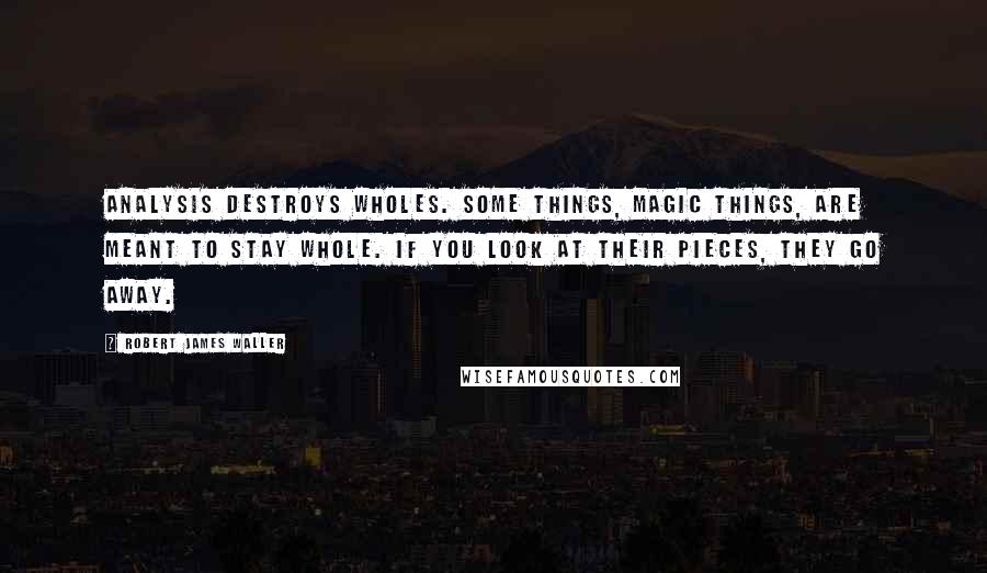 Robert James Waller Quotes: Analysis destroys wholes. Some things, magic things, are meant to stay whole. If you look at their pieces, they go away.