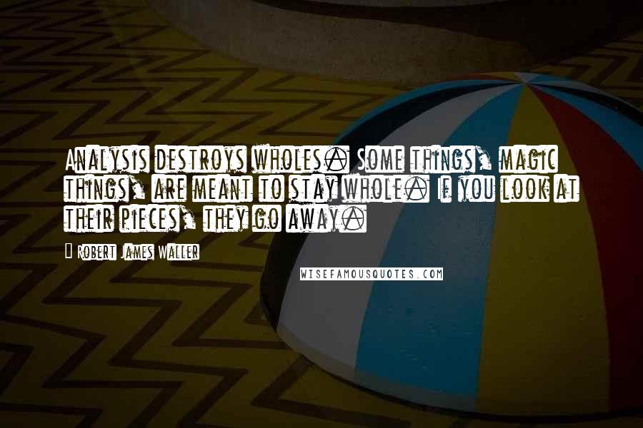 Robert James Waller Quotes: Analysis destroys wholes. Some things, magic things, are meant to stay whole. If you look at their pieces, they go away.