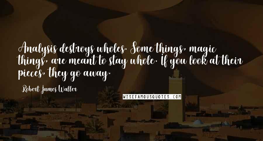 Robert James Waller Quotes: Analysis destroys wholes. Some things, magic things, are meant to stay whole. If you look at their pieces, they go away.