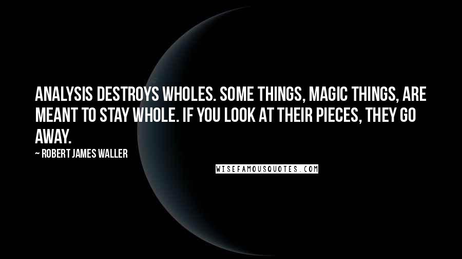 Robert James Waller Quotes: Analysis destroys wholes. Some things, magic things, are meant to stay whole. If you look at their pieces, they go away.