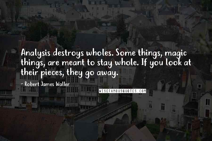Robert James Waller Quotes: Analysis destroys wholes. Some things, magic things, are meant to stay whole. If you look at their pieces, they go away.