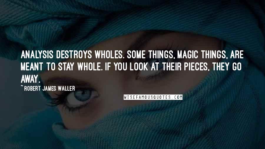 Robert James Waller Quotes: Analysis destroys wholes. Some things, magic things, are meant to stay whole. If you look at their pieces, they go away.