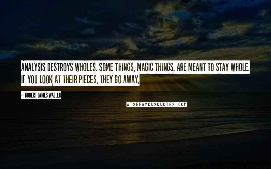 Robert James Waller Quotes: Analysis destroys wholes. Some things, magic things, are meant to stay whole. If you look at their pieces, they go away.