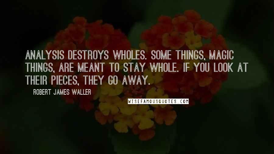 Robert James Waller Quotes: Analysis destroys wholes. Some things, magic things, are meant to stay whole. If you look at their pieces, they go away.