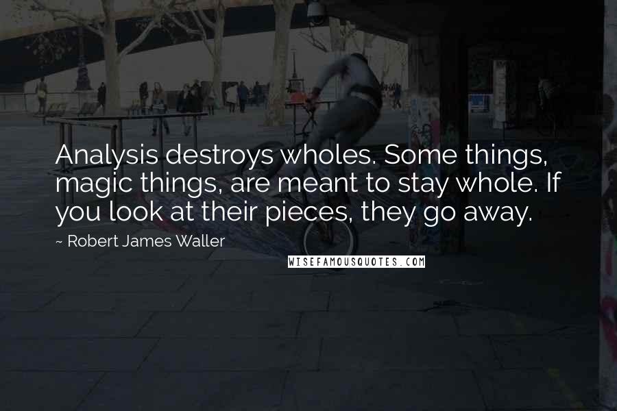 Robert James Waller Quotes: Analysis destroys wholes. Some things, magic things, are meant to stay whole. If you look at their pieces, they go away.