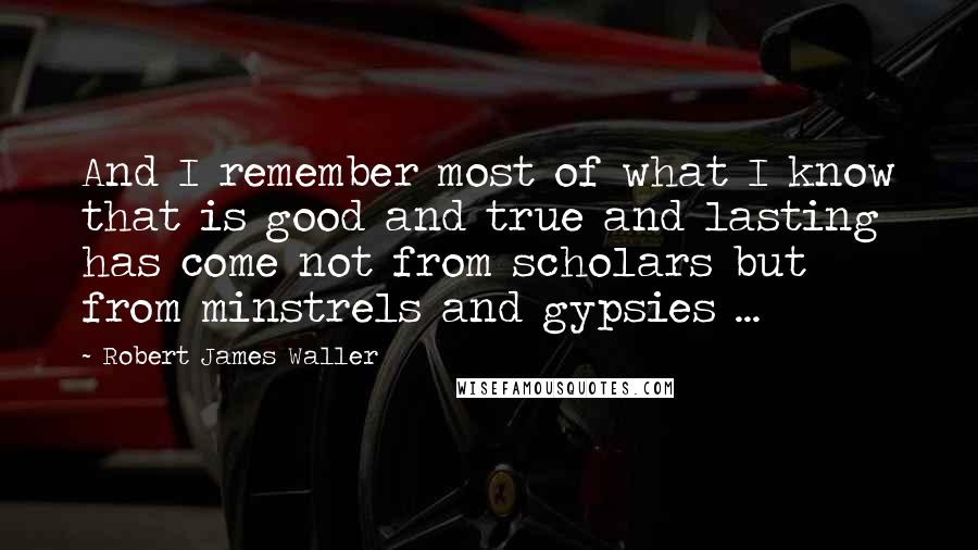 Robert James Waller Quotes: And I remember most of what I know that is good and true and lasting has come not from scholars but from minstrels and gypsies ...