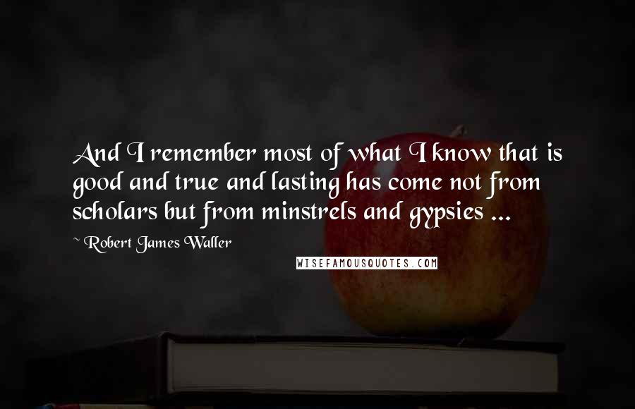 Robert James Waller Quotes: And I remember most of what I know that is good and true and lasting has come not from scholars but from minstrels and gypsies ...