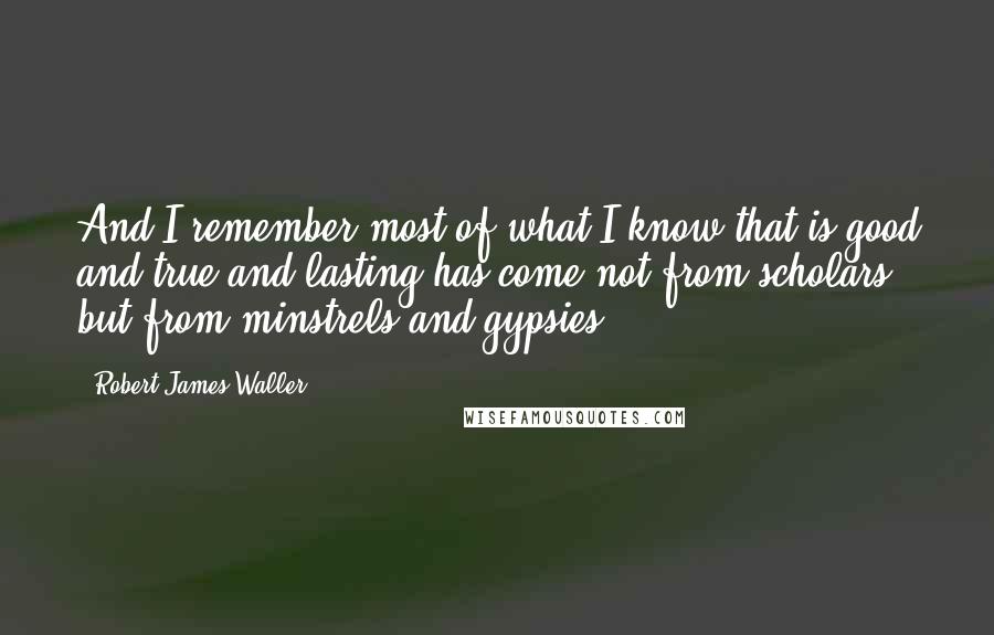 Robert James Waller Quotes: And I remember most of what I know that is good and true and lasting has come not from scholars but from minstrels and gypsies ...
