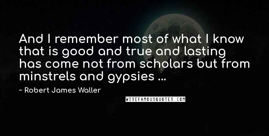 Robert James Waller Quotes: And I remember most of what I know that is good and true and lasting has come not from scholars but from minstrels and gypsies ...